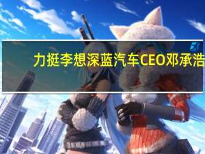 力挺李想 深蓝汽车CEO邓承浩：不需2025年增程时代就要到来！