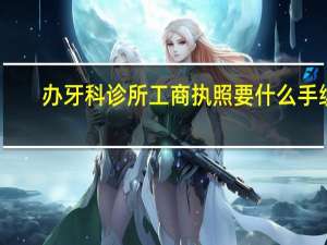 办牙科诊所工商执照要什么手续