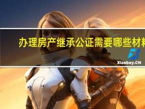 办理房产继承公证需要哪些材料