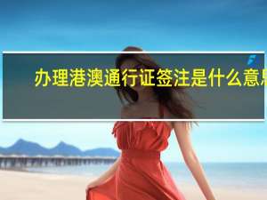 办理港澳通行证签注是什么意思（港澳通行证签注是什么意思）