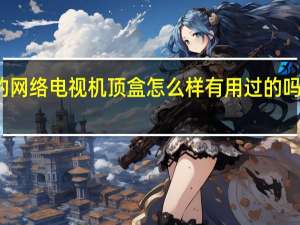 办理移动宽带赠的网络电视机顶盒怎么样有用过的吗 网络电视机顶盒好用吗