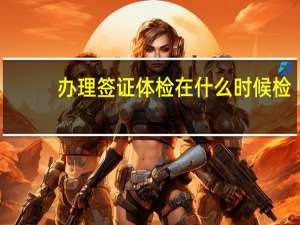 办理签证体检在什么时候检