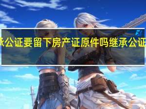 办理继承公证要留下房产证原件吗 继承公证需要什么材料