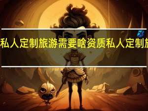 办私人定制旅游需要啥资质 私人定制旅游公司