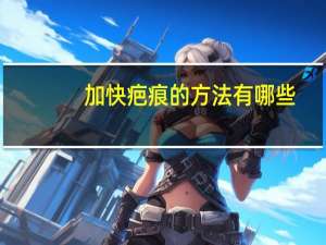 加快疤痕的方法有哪些？怎样才能去掉疤痕有哪些方法