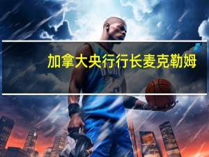 加拿大央行行长麦克勒姆：我们等待的时间越长降低通胀的难度可能就越大