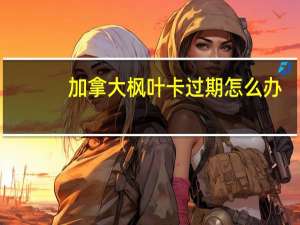 加拿大枫叶卡过期怎么办