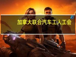 加拿大联合汽车工人工会（UNIFOR）：福特分会领导一致支持此前达成的初步协议