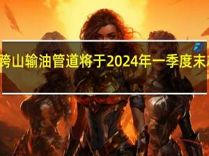 加拿大跨山输油管道 （Trans Mountain pipeline）将于2024年一季度末左右投入运营