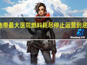 加沙地带最大医院燃料耗尽停止运营 到底什么情况呢
