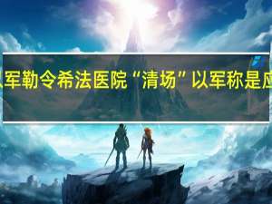 加沙官员称以军勒令希法医院“清场” 以军称是应院方请求允许撤离