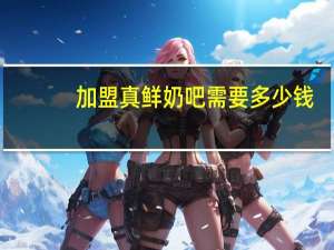 加盟真鲜奶吧需要多少钱（真鲜奶吧加盟）