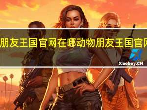 动物朋友王国官网在哪 动物朋友王国官网地址介绍