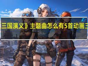 动画版《三国演义》主题曲怎么有5首 动画三国演义主题曲