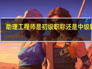 助理工程师是初级职称还是中级职称