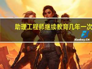 助理工程师继续教育几年一次（助理工程师继续教育）