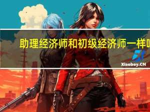 助理经济师和初级经济师一样吗（助理经济师和初级经济师的区别）