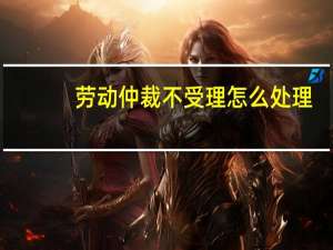 劳动仲裁不受理怎么处理