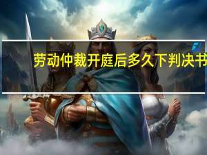 劳动仲裁开庭后多久下判决书