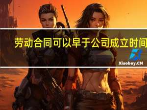 劳动合同可以早于公司成立时间吗