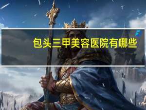 包头三甲美容医院有哪些？包头哪家医院能脱色