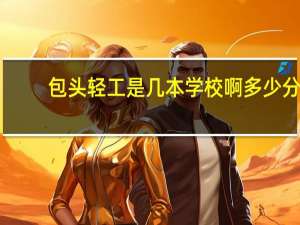 包头轻工是几本学校啊多少分