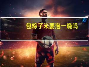 包粽子米要泡一晚吗,可以泡一晚 粽子米泡一晚上可以吗