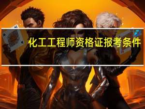 化工工程师资格证报考条件（注册化工工程师报考条件）