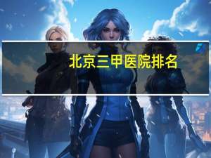 北京三甲医院排名，北京三甲医院有哪几家