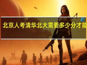北京人考清华北大需要多少分才能录取