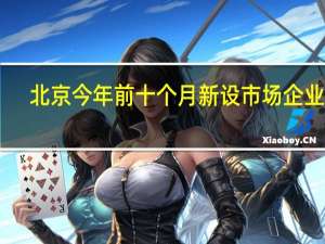 北京今年前十个月新设市场企业24.52万户 同比增长19.74%