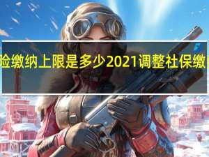 北京养老保险缴纳上限是多少　2021调整社保缴费工资基数上下限