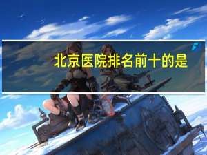 北京医院排名前十的是(北京最好的骨科医院排名)