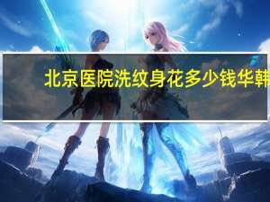 北京医院洗纹身花多少钱 华韩(北京哪里纹身好朝阳纹身费用)