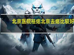 北京医院祛痣 北京去痣比较好的医院是哪家