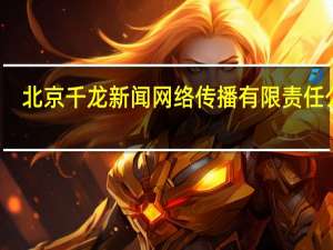 北京千龙新闻网络传播有限责任公司（北京千龙新闻网络传播有限责任公司简介）