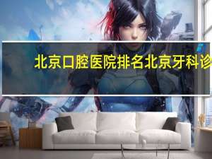 北京口腔医院排名 北京牙科诊所哪家好