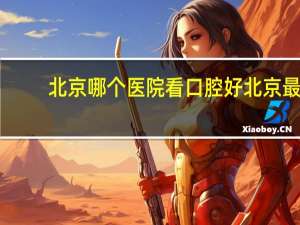 北京哪个医院看口腔好 北京最好的口腔诊所是哪个