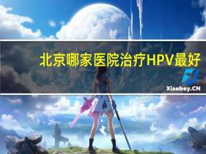 北京哪家医院治疗HPV最好 北京哪个医院可以查hpv病毒载量