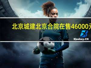 北京城建北京合院在售46000元/㎡燕京街与通顺路交汇口东800米