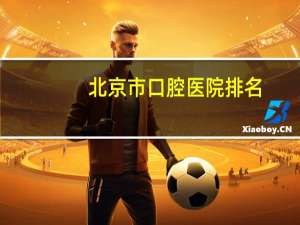 北京市口腔医院排名，北京口腔医院哪个好