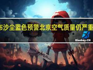 北京市气象台继续发布沙尘蓝色预警 北京空气质量仍严重污染沙尘彻底消除要等周六