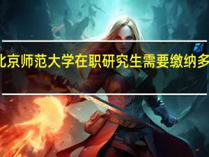 北京师范大学在职研究生需要缴纳多少学费