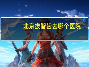 北京拔智齿去哪个医院？北京最好的骨科医院排名