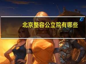 北京整容公立院有哪些(北京公立的整容医院有哪些最好的是哪家)