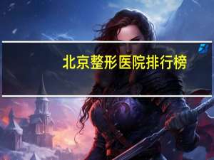 北京整形医院排行榜，北京三甲公立整形医院，要好一点的