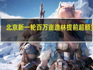 北京新一轮百万亩造林提前超额完成，这会给当地生态环境带来哪些改变