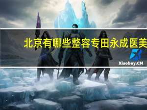 北京有哪些整容专田永成 医美整容机构有哪些幕后潜规则