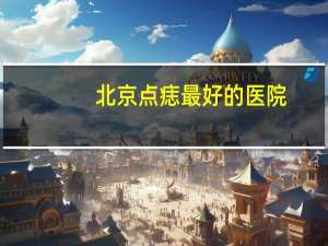 北京点痣最好的医院，北京第六医院怎么样