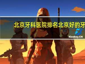 北京牙科医院排名 北京好的牙医或医院有哪些